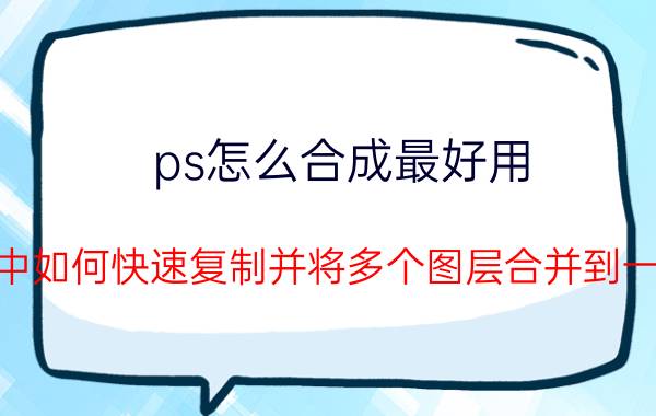 ps怎么合成最好用 PS中如何快速复制并将多个图层合并到一个？